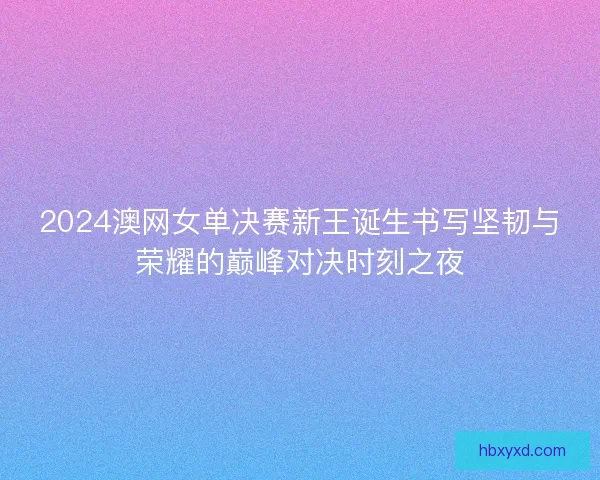 2024澳网女单决赛新王诞生书写坚韧与荣耀的巅峰对决时刻之夜