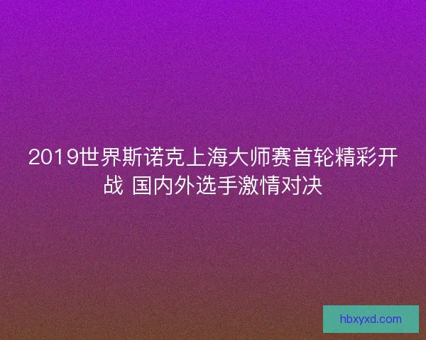 2019世界斯诺克上海大师赛首轮精彩开战 国内外选手激情对决