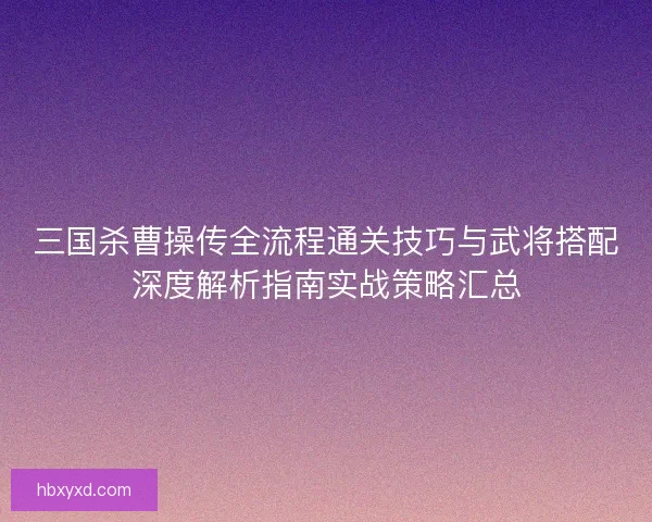 三国杀曹操传全流程通关技巧与武将搭配深度解析指南实战策略汇总 三国杀曹操传全流程通关技巧与武将搭配深度解析指南实战策略汇总