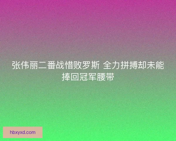 张伟丽二番战惜败罗斯 全力拼搏却未能捧回冠军腰带
