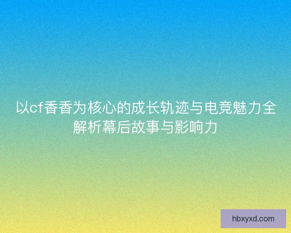 以cf香香为核心的成长轨迹与电竞魅力全解析幕后故事与影响力