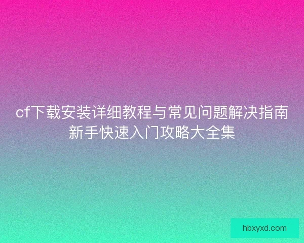 cf下载安装详细教程与常见问题解决指南新手快速入门攻略大全集