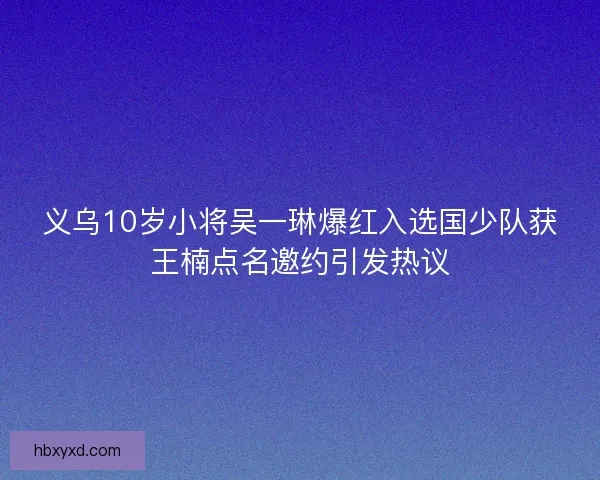 义乌10岁小将吴一琳爆红入选国少队获王楠点名邀约引发热议