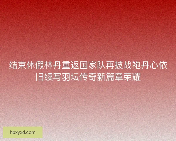 结束休假林丹重返国家队再披战袍丹心依旧续写羽坛传奇新篇章荣耀