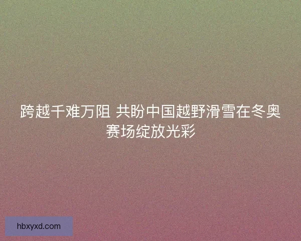 跨越千难万阻 共盼中国越野滑雪在冬奥赛场绽放光彩 跨越千难万阻 共盼中国越野滑雪在冬奥赛场绽放光彩