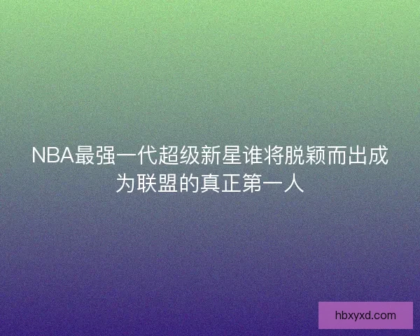 NBA最强一代超级新星谁将脱颖而出成为联盟的真正第一人 NBA最强一代超级新星谁将脱颖而出成为联盟的真正第一人