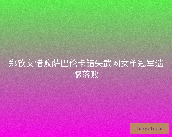 郑钦文惜败萨巴伦卡错失武网女单冠军遗憾落败 郑钦文惜败萨巴伦卡错失武网女单冠军遗憾落败