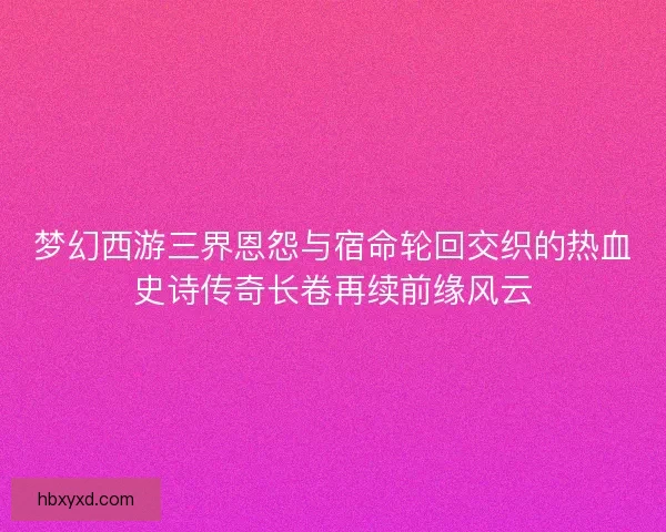 梦幻西游三界恩怨与宿命轮回交织的热血史诗传奇长卷再续前缘风云 梦幻西游三界恩怨与宿命轮回交织的热血史诗传奇长卷再续前缘风云