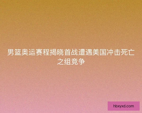 男篮奥运赛程揭晓首战遭遇美国冲击死亡之组竞争 男篮奥运赛程揭晓首战遭遇美国冲击死亡之组竞争